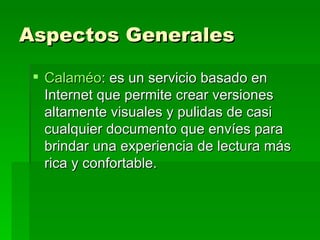 Aspectos Generales Calaméo : es un servicio basado en Internet que permite crear versiones altamente visuales y pulidas de casi cualquier documento que envíes para brindar una experiencia de lectura más rica y confortable. 