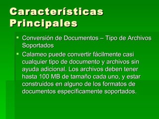 Características Principales  Conversión de Documentos – Tipo de Archivos Soportados Calameo puede convertir fácilmente casi cualquier tipo de documento y archivos sin ayuda adicional. Los archivos deben tener hasta 100 MB de tamaño cada uno, y estar construidos en alguno de los formatos de documentos específicamente soportados.  