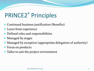 PRINCE2® Principles
 Continued business justification (Benefits)
 Learn from experience
 Defined roles and responsibilities
 Managed by stages
 Managed by exception (appropriate delegation of authority)
 Focus on products
 Tailor to suit the project environment
Russ Meermans © 2014 11
 