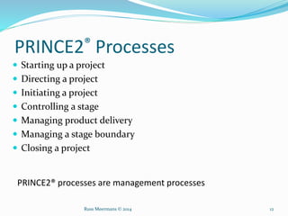 PRINCE2® Processes
 Starting up a project
 Directing a project
 Initiating a project
 Controlling a stage
 Managing product delivery
 Managing a stage boundary
 Closing a project
PRINCE2® processes are management processes
Russ Meermans © 2014 12
 