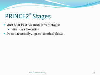 PRINCE2® Stages
 Must be at least two management stages:
 Initiation + Execution
 Do not necessarily align to technical phases
Russ Meermans © 2014 17
 