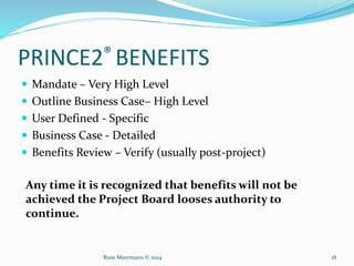 PRINCE2® BENEFITS
 Mandate – Very High Level
 Outline Business Case– High Level
 User Defined - Specific
 Business Case - Detailed
 Benefits Review – Verify (usually post-project)
Any time it is recognized that benefits will not be
achieved the Project Board looses authority to
continue.
Russ Meermans © 2014 18
 
