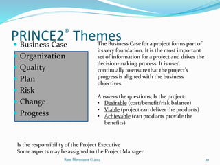 PRINCE2® Themes
 Business Case
 Organization
 Quality
 Plan
 Risk
 Change
 Progress
The Business Case for a project forms part of
its very foundation. It is the most important
set of information for a project and drives the
decision-making process. It is used
continually to ensure that the project’s
progress is aligned with the business
objectives.
Answers the questions; Is the project:
• Desirable (cost/benefit/risk balance)
• Viable (project can deliver the products)
• Achievable (can products provide the
benefits)
Is the responsibility of the Project Executive
Some aspects may be assigned to the Project Manager
Russ Meermans © 2014 20
 