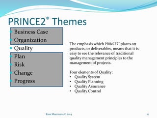 PRINCE2® Themes
 Business Case
 Organization
 Quality
 Plan
 Risk
 Change
 Progress
The emphasis which PRINCE2® places on
products, or deliverables, means that it is
easy to see the relevance of traditional
quality management principles to the
management of projects.
Four elements of Quality:
• Quality System
• Quality Planning
• Quality Assurance
• Quality Control
Russ Meermans © 2014 22
 