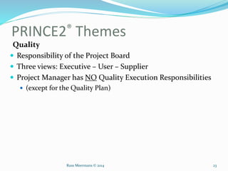 PRINCE2® Themes
Quality
 Responsibility of the Project Board
 Three views: Executive – User – Supplier
 Project Manager has NO Quality Execution Responsibilities
 (except for the Quality Plan)
Russ Meermans © 2014 23
 