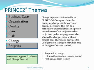 PRINCE2® Themes
 Business Case
 Organization
 Quality
 Plan
 Risk
 Change
 Progress
Change in projects is inevitable so
PRINCE2® defines procedures for
managing changes as they occur or
become necessary. This can be a
particularly crucial element in a project
since the rest of the project or other
projects or perhaps a program can be
affected by changes made within a
project. This Theme also provides for
Configuration Management which may
be thought of as asset control.
A common approach to Issue
and Change Control
• Request for change
• Off-specification (non-conformance)
• Problem/concern (issue)
Russ Meermans © 2014 27
 