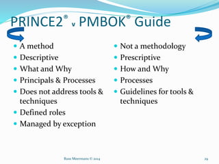 PRINCE2® v PMBOK® Guide
 A method
 Descriptive
 What and Why
 Principals & Processes
 Does not address tools &
techniques
 Defined roles
 Managed by exception
 Not a methodology
 Prescriptive
 How and Why
 Processes
 Guidelines for tools &
techniques
Russ Meermans © 2014 29
 