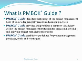 What is PMBOK® Guide ?
 PMBOK® Guide identifies that subset of the project management
body of knowledge generally recognized as good practices
 PMBOK® Guide provides and promotes a common vocabulary
within the project management profession for discussing, writing,
and applying project management concepts
 PMBOK® Guide establishes guidelines for project management
processes, tools, and techniques
Russ Meermans © 2014 3
 