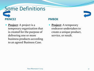 Some Definitions
PRINCE2 PMBOK
 Project: A project is a
temporary organization that
is created for the purpose of
delivering one or more
business products according
to an agreed Business Case.
 Project: A temporary
endeavor undertaken to
create a unique product,
service, or result.
Russ Meermans © 2014 31
 