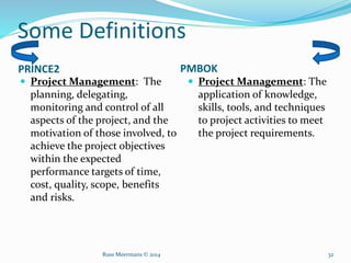 Some Definitions
PRINCE2 PMBOK
 Project Management: The
planning, delegating,
monitoring and control of all
aspects of the project, and the
motivation of those involved, to
achieve the project objectives
within the expected
performance targets of time,
cost, quality, scope, benefits
and risks.
 Project Management: The
application of knowledge,
skills, tools, and techniques
to project activities to meet
the project requirements.
Russ Meermans © 2014 32
 