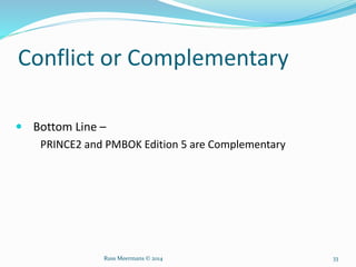 Conflict or Complementary
 Bottom Line –
PRINCE2 and PMBOK Edition 5 are Complementary
Russ Meermans © 2014 33
 