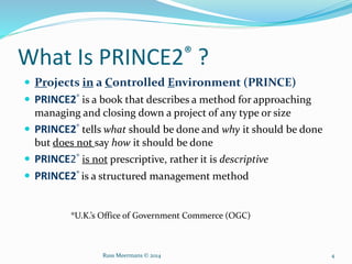 What Is PRINCE2® ?
 Projects in a Controlled Environment (PRINCE)
 PRINCE2® is a book that describes a method for approaching
managing and closing down a project of any type or size
 PRINCE2® tells what should be done and why it should be done
but does not say how it should be done
 PRINCE2® is not prescriptive, rather it is descriptive
 PRINCE2® is a structured management method
®U.K.’s Office of Government Commerce (OGC)
Russ Meermans © 2014 4
 