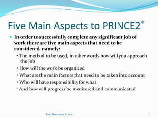 Five Main Aspects to PRINCE2®
 In order to successfully complete any significant job of
work there are five main aspects that need to be
considered, namely:
• The method to be used, in other words how will you approach
the job
• How will the work be organized
• What are the main factors that need to be taken into account
• Who will have responsibility for what
• And how will progress be monitored and communicated
Russ Meermans © 2014 7
 