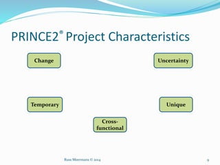 PRINCE2® Project Characteristics
Change
Temporary
Cross-
functional
Unique
Uncertainty
Russ Meermans © 2014 9
 