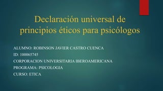 Declaración universal de
principios éticos para psicólogos
ALUMNO: ROBINSON JAVIER CASTRO CUENCA
ID: 100065745
CORPORACION UNIVERSITARIA IBEROAMERICANA
PROGRAMA: PSICOLOGIA
CURSO: ETICA
 