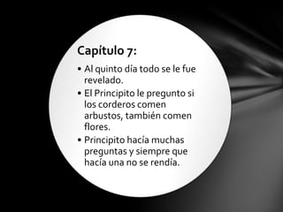 Capítulo 7:
• Al quinto día todo se le fue
  revelado.
• El Principito le pregunto si
  los corderos comen
  arbustos, también comen
  flores.
• Principito hacía muchas
  preguntas y siempre que
  hacía una no se rendía.
 