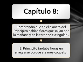 Capítulo 8:
   Comprendió que en el planeta del
Principito habían flores que salían por
la mañana y en la tarde se extinguían .


    El Principito tardaba horas en
 arreglarse porque era muy coqueto.
 