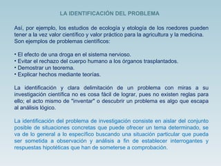 Así, por ejemplo, los estudios de ecología y etología de los roedores pueden tener a la vez valor científico y valor práctico para la agricultura y la medicina.  Son ejemplos de problemas científicos:  El efecto de una droga en el sistema nervioso.  Evitar el rechazo del cuerpo humano a los órganos trasplantados.  Demostrar un teorema.  Explicar hechos mediante teorías.    La identificación y clara delimitación de un problema con miras a su investigación científica no es cosa fácil de lograr, pues no existen reglas para ello; el acto mismo de "inventar" o descubrir un problema es algo que escapa al análisis lógico.  La identificación del problema de investigación consiste en aislar del conjunto posible de situaciones concretas que puede ofrecer un tema determinado, se va de lo general a lo específico buscando una situación particular que pueda ser sometida a observación y análisis a fin de establecer interrogantes y respuestas hipotéticas que han de someterse a comprobación. LA IDENTIFICACIÓN DEL PROBLEMA 
