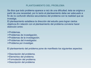 Se dice que todo problema aparece a raíz de una dificultad; ésta se origina a partir de una necesidad, por lo tanto el planteamiento debe ser adecuado a fin de no confundir efectos secundarios del problema con la realidad que se investiga.  El planteamiento establece la dirección del estudio para lograr ciertos objetivos.En relación con el planteamiento del problema conviene hacer distinción entre:  Problemas.  Problemas de investigación.  Problemas de la investigación.  Problemas del investigador.  Problema por investigar. El planteamiento del problema pone de manifiesto los siguientes aspectos:  Descripción del problema.  Elementos del problema.  Formulación del problema.  Descripción del problema  PLANTEAMIENTO DEL PROBLEMA 