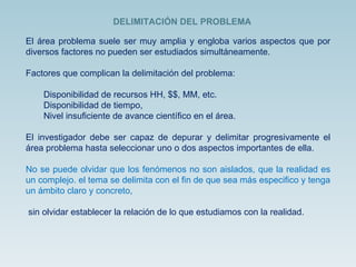 El área problema suele ser muy amplia y engloba varios aspectos que por diversos factores no pueden ser estudiados simultáneamente. Factores que complican la delimitación del problema: Disponibilidad de recursos HH, $$, MM, etc. Disponibilidad de tiempo, Nivel insuficiente de avance científico en el área. El investigador debe ser capaz de depurar y delimitar progresivamente el área problema hasta seleccionar uno o dos aspectos importantes de ella. No se puede olvidar que los fenómenos no son aislados, que la realidad es un complejo. el tema se delimita con el fin de que sea más especifico y tenga un ámbito claro y concreto, sin olvidar establecer la relación de lo que estudiamos con la realidad. DELIMITACIÓN DEL PROBLEMA 