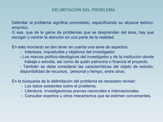Delimitar el problema significa concretarlo, especificando su alcance teórico-empírico. O sea, que de la gama de problemas que se desprenden del área, hay que escoger y centrar la atención en una parte de la realidad. En este momento se den tener en cuenta una serie de aspectos: -  Intereses, inquietudes y objetivos del investigador. - Los marcos político-ideológicos del investigador y de la institución donde  trabaja o estudia, así como de quién patrocina o financia el proyecto. - También se debe considerar las características del objeto de estudio, disponibilidad de recursos,  personal y tiempo, entre otros. En la búsqueda de la delimitación del problema es necesario revisar: -  Los datos existentes sobre el problema,  -  Literatura, investigaciones previas nacionales e internacionales.  -  Consultar expertos u otros mecanismos que se estimen convenientes. DELIMITACIÓN DEL PROBLEMA 