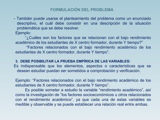 - También puede usarse el planteamiento del problema como un enunciado descriptivo, el cuál debe consistir en una descripción de la situación problemática que se debe resolver. Ejemplo: “ ¿Cuáles son los factores que se relacionan con el bajo rendimiento académico de los estudiantes de X centro formador, durante Y tiempo?” “ Factores relacionados con el bajo rendimiento académico de los estudiantes de X centro formador, durante Y tiempo”. 3.  DEBE POSIBILITAR LA PRUEBA EMPÍRICA DE LAS VARIABLES : Es indispensable que los elementos, aspectos o características que se desean estudiar puedan ser sometidos a comprobación y verificación. Ejemplo: “Factores relacionados con el bajo rendimiento académico de los estudiantes de X centro formador, durante Y tiempo”. Es posible someter a estudio la variable “rendimiento académico”, así como la investigación de “los factores socioeconómicos u otros relacionados con el rendimiento académico”, ya que cada una de estas variables es medible y observable y se puede establecer una relación real entre ambas. FORMULACIÓN DEL PROBLEMA 
