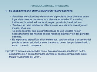 SE DEBE EXPRESAR EN UNA DIMENSIÓN TIEMPO-ESPACIO: -  Para fines de ubicación y delimitación el problema debe ubicarse en un lugar determinado, donde se va a efectuar el estudio: Comunidad, institución de salud, educacional, región, provincia, localidad, etc. -  También se debe establecer el tiempo que va a durar la investigación: meses, años, etc. -  Se debe recordar que las características de una variable no son necesariamente las mismas en dos regiones distintas y en dos periodos distintos. Es importante especificar si los elementos, características o aspectos del problema serán estudiados en el transcurso de un tiempo determinado o en un momento cualquiera. Ejemplo: “Factores relacionados con el bajo rendimiento académico de los estudiantes de X centro formador, durante el periodo comprendido entre Marzo y Diciembre del 2011”. FORMULACIÓN DEL PROBLEMA 