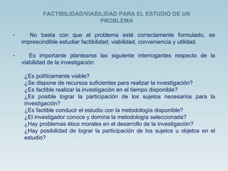 No basta con que el problema esté correctamente formulado, es imprescindible estudiar factibilidad, viabilidad, conveniencia y utilidad. Es importante plantearse las siguiente interrogantes respecto de la viabilidad de la investigación: ¿Es políticamente viable? ¿Se dispone de recursos suficientes para realizar la investigación? ¿Es factible realizar la investigación en el tiempo disponible? ¿Es posible lograr la participación de los sujetos necesarios para la investigación? ¿Es factible conducir el estudio con la metodología disponible? ¿El investigador conoce y domina la metodología seleccionada? ¿Hay problemas ético morales en el desarrollo de la investigación? ¿Hay posibilidad de lograr la participación de los sujetos u objetos en el estudio? FACTIBILIDAD/VIABILIDAD PARA EL ESTUDIO DE UN PROBLEMA 