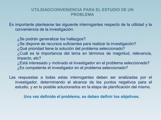Es importante plantearse las siguiente interrogantes respecto de la utilidad y la conveniencia de la investigación: ¿Se podrán generalizar los hallazgos? ¿Se dispone de recursos suficientes para realizar la investigación? ¿Qué prioridad tiene la solución del problema seleccionado? ¿Cuál es la importancia del tema en términos de magnitud, relevancia, impacto, etc? ¿Está interesado y motivado el investigador en el problema seleccionado? ¿Es competente el investigador en el problema seleccionado? Las respuestas a todas estas interrogantes deben ser analizadas por el investigador, determinando el alcance de los puntos negativos para el estudio, y en lo posible solucionarlos en la etapa de planificación del mismo. Una vez definido el problema, se deben definir los objetivos. UTILIDAD/CONVENIENCIA PARA EL ESTUDIO DE UN PROBLEMA 