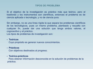 Si el objetivo de la investigación es práctico más que teórico, pero el trasfondo y los instrumentos son científicos, entonces el problema es de ciencia aplicada o tecnología, y no de ciencia pura. Sin embargo, no es una línea rígida la que separa los problemas científicos de los tecnológicos, pues un mismo problema, planteado y resuelto con cualquier fin, puede dar una solución que tenga ambos valores, el cognoscitivo y el práctico. Los tipos de problemas de investigación son: -  Teóricos  Cuyo propósito es generar nuevos conocimientos.  -  Prácticos  Con objetivos destinados al progreso.  -  Teórico-prácticos  Para obtener información desconocida en la solución de problemas de la  práctica. TIPOS DE PROBLEMA 