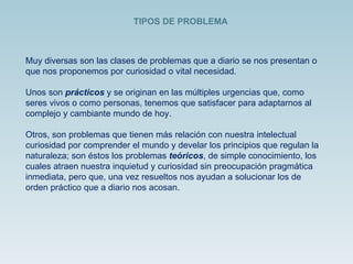 Muy diversas son las clases de problemas que a diario se nos presentan o que nos proponemos por curiosidad o vital necesidad.  Unos son  prácticos   y se originan en las múltiples urgencias que, como seres vivos o como personas, tenemos que satisfacer para adaptarnos al complejo y cambiante mundo de hoy.  Otros, son problemas que tienen más relación con nuestra intelectual curiosidad por comprender el mundo y develar los principios que regulan la naturaleza; son éstos los problemas  teóricos , de simple conocimiento, los cuales atraen nuestra inquietud y curiosidad sin preocupación pragmática inmediata, pero que, una vez resueltos nos ayudan a solucionar los de orden práctico que a diario nos acosan.  TIPOS DE PROBLEMA 