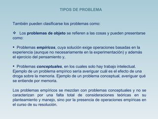 También pueden clasificarse los problemas como: Los  problemas de objeto  se refieren a las cosas y pueden presentarse como: Problemas  empíricos , cuya solución exige operaciones basadas en la experiencia (aunque no necesariamente en la experimentación) y además el ejercicio del pensamiento y, Problemas  conceptuales , en los cuales solo hay trabajo intelectual. Ejemplo de un problema empírico sería averiguar cuál es el efecto de una droga sobre la memoria. Ejemplo de un problema conceptual, averiguar qué se entiende por memoria. Los problemas empíricos se mezclan con problemas conceptuales y no se caracterizan por una falta total de consideraciones teóricas en su planteamiento y manejo, sino por la presencia de operaciones empíricas en el curso de su resolución. TIPOS DE PROBLEMA 