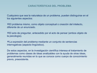 Cualquiera que sea la naturaleza de un problema, pueden distinguirse en el los siguientes aspectos: El problema mismo, como objeto conceptual o creación del intelecto, diferente de un enunciado. El acto de preguntar, antecedido por el acto de pensar (ambos objeto de la psicología). La expresión del problema mediante un conjunto de sentencias interrogativas (aspecto lingüístico). De estos aspectos, en la investigación científica interesa el tratamiento de problemas como clases de ideas analizables con la ayuda de otras ideas, generalmente reunidas en lo que se conoce como cuerpo de conocimiento previo, preexistente.  CARACTERÍSTICAS DEL PROBLEMA 