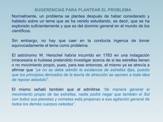 Normalmente, un problema se plantea después de haber considerado y hablado sobre un tema que se ha venido estudiando, es decir, que se ha explorado suficientemente y que es del dominio general en el mundo de los científicos. Sin embargo, no hay que caer en la conducta ingenua de tomar equivocadamente el tema como problema. El astrónomo W. Herschel habría incurrido en 1783 en una indagación innecesaria si hubiese pretendido investigar acerca de si las estrellas tienen o no movimiento propio, pues, para ese entonces, el mismo ya se atrevía a afirmar que  “ya no se debe admitir la existencia de estrellas fijas, puesto que los principios derivados de la teoría de atracción se oponen a toda idea de reposo absoluto” . El mismo señaló también que al admitirse  “de manera general el movimiento propio de las estrellas, nadie podrá negar que también el Sol con todos sus planetas y cometas está propenso a esa agitación general de todos los demás cuerpos celestes” .  SUGERENCIAS PARA PLANTEAR EL PROBLEMA  