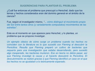 ¿Cuál fue entonces el problema que preocupó a Herschel, dado que los temas y hechos considerados eran del dominio general en el ámbito de la ciencia? Fue, según el investigador mismo,  “...  cómo distinguir el movimiento propio del Sol entre tantos otros (y variadamente compuestos) movimientos de las estrellas” . Este es el momento en que aparece para Herschel, y lo plantea, un problema que se propone investigar. Un ejemplo clásico de cómo surge un problema cuando los hechos no coinciden con la literatura es lo que sucedió con Fleming al descubrir la Penicilina. Resulta que Fleming preparó un cultivo de bacterias que requería para una investigación que estaba desarrollando, pero sucedió algo inesperado, las bacterias murieron. Eso en teoría no debía pasar, así que Fleming investigó la causa y al hacerlo descubrió la Penicilina. El descubrimiento se realizó gracias a que Fleming identificó un caso en el que los hechos no se ajustaban a lo teóricamente esperado. SUGERENCIAS PARA PLANTEAR EL PROBLEMA  