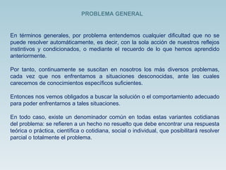 En términos generales, por problema entendemos cualquier dificultad que no se puede resolver automáticamente, es decir, con la sola acción de nuestros reflejos instintivos y condicionados, o mediante el recuerdo de lo que hemos aprendido anteriormente.  Por tanto, continuamente se suscitan en nosotros los más diversos problemas, cada vez que nos enfrentamos a situaciones desconocidas, ante las cuales carecemos de conocimientos específicos suficientes.  Entonces nos vemos obligados a buscar la solución o el comportamiento adecuado para poder enfrentarnos a tales situaciones.  En todo caso, existe un denominador común en todas estas variantes cotidianas del problema: se refieren a un hecho no resuelto que debe encontrar una respuesta teórica o práctica, científica o cotidiana, social o individual, que posibilitará resolver parcial o totalmente el problema.  PROBLEMA GENERAL 