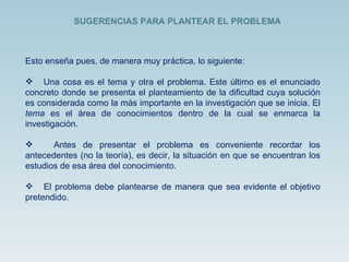 Esto enseña pues, de manera muy práctica, lo siguiente: Una cosa es el tema y otra el problema. Este último es el enunciado concreto donde se presenta el planteamiento de la dificultad cuya solución es considerada como la más importante en la investigación que se inicia. El  tema  es el área de conocimientos dentro de la cual se enmarca la investigación. Antes de presentar el problema es conveniente recordar los antecedentes (no la teoría), es decir, la situación en que se encuentran los estudios de esa área del conocimiento. El problema debe plantearse de manera que sea evidente el objetivo pretendido.  SUGERENCIAS PARA PLANTEAR EL PROBLEMA  