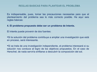 Es indispensable, pues, tomar las precauciones necesarias para que el planteamiento del problema sea lo más correcto posible. He aquí seis reglas básicas: El problema propuesto debe ser un problema de Interés. El interés puede provenir de dos fuentes: Si la solución del problema contribuye a ampliar una investigación que está en proceso, será interesante. Si se trata de una investigación independiente, el problema interesará si su solución nos conduce al logro de los objetivos propuestos. En el caso de Herschel, de nada serviría enfilarse a descubrir la composición del sol. REGLAS BASICAS PARA PLANTEAR EL PROBLEMA  