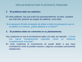 2 .  El problema debe ser auténtico. En otras palabras, hay que evitar los pseudoproblemas, es decir, aquellos que más bien parecen ser juegos de palabras, como éste: “ Si el peluquero M está encargado de afeitar a todos los peluqueros que no se afeitan a sí mismos, ¿podrá afeitarse a sí mismo?” . 3.  El problema debe ser coherente en su planteamiento. Hay ocasiones en que la incoherencia salta a la vista; por ejemplo,  “¿Podrá una fuerza completamente imparable mover un obstáculo completamente inmovible?   En otras ocasiones la incoherencia se puede deber a que haya contradicción entre la posible solución y algunos conceptos previamente establecidos. REGLAS BASICAS PARA PLANTEAR EL PROBLEMA  