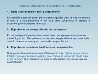 4.  Debe haber precisión en el planteamiento. La precisión debe ser doble: por una parte, quedar clara la idea de fondo o el área al a cual pertenece y, por otra, debe ser preciso el aspecto o aspectos que se pretende investigar. 5.  El problema debe estar ubicado correctamente. En la investigación puede haber varias fases, por ejemplo, interpretación, metodología, etc. Si el problema es de metodología, deberá ser presentada cuando de esto se trate, y así con los demás problemas. 6.  El problema debe tener implicaciones comprobables. Si se pretendiera solucionar un problema como éste:  “¿Cuál será el número total de hojas que tienen los árboles en el Paseo de la Avenida 16 de Julio el día de hoy”?  el investigador se vería en dificultades muy serias para su comprobación.  REGLAS BASICAS PARA PLANTEAR EL PROBLEMA  
