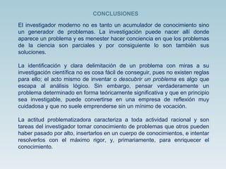 El investigador moderno no es tanto un acumulador de conocimiento sino un generador de problemas. La investigación puede nacer allí donde aparece un problema y es menester hacer conciencia en que los problemas de la ciencia son parciales y por consiguiente lo son también sus soluciones.  La identificación y clara delimitación de un problema con miras a su investigación científica no es cosa fácil de conseguir, pues no existen reglas para ello; el acto mismo de inventar o  descubrir un problema  es algo que escapa al análisis lógico. Sin embargo, pensar verdaderamente un problema determinado en forma teóricamente significativa y que en principio sea investigable, puede convertirse en una empresa de reflexión muy cuidadosa y que no suele emprenderse sin un mínimo de vocación. La actitud problematizadora caracteriza a toda actividad racional y son tareas del investigador tomar conocimiento de problemas que otros pueden haber pasado por alto, insertarlos en un cuerpo de conocimientos, e intentar resolverlos con el máximo rigor, y, primariamente, para enriquecer el conocimiento. CONCLUSIONES 