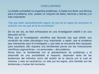 La simple curiosidad no engendra problemas, ni basta con tener una técnica para el problema; sino  poseer un conjunto de datos, técnicas y teorías y lo más importante:  “ hay que estar razonablemente seguro de que se es capaz de reconocer la solución una vez que se la ha encontrado” De no ser así, es fácil enfrascarse en una investigación estéril o en una discusión sin fin.  Para que la investigación científica sea fecunda hay que añadir una condición de orden psicológico muy importante, a saber, que el problema sea interesante para el investigador y que éste se encuentre bien equipado para estudiarlo; ello requiere una familiaridad previa con las motivaciones científicas cognoscitivas – no personales – del problema. Ahora bien, la familiaridad con el planteamiento de problemas y el desarrollo de una sensibilidad al respecto, dependen tanto de las tendencias del individuo como del estado de la ciencia por la cual se interesa; y esto se caracteriza, no sólo por los logros, sino también por las tendencias y modas del momento. CONCLUSIONES 