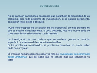 No se conocen condiciones necesarias que garanticen la fecundidad de un problema, pero todo problema de investigación, si se estudia seriamente, dará algún fruto, antes o después. ¿Qué viene después de la solución de los problemas? Lo más probable es que se suscite inmediatamente, o poco después, toda una nueva serie de cuestionamientos relacionadas con la resuelta.  La investigación es una cadena que se sostiene gracias al carácter imperfecto y sistémico del conocimiento científico. Si los problemas considerados se proclaman resueltos, no puede haber nada que progrese.  El progreso humano depende cada vez más del  investigador que libremente busca problemas , que del sabio que no conoce más que soluciones ya listas CONCLUSIONES 