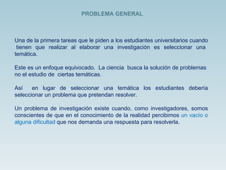 PROBLEMA GENERAL Una de la primera tareas que le piden a los estudiantes universitarios cuando  tienen que realizar al elaborar una investigación es seleccionar una temática.  Este es un enfoque equivocado.  La ciencia  busca la solución de problemas  no el estudio de  ciertas temáticas.  Así  en lugar de seleccionar una temática los estudiantes debería seleccionar un problema que pretendan resolver. Un problema de investigación existe cuando, como investigadores, somos conscientes de que en el conocimiento de la realidad percibimos  un vacío o alguna dificultad  que nos demanda una respuesta para resolverla. 