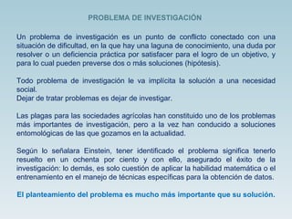 Un problema de investigación es un punto de conflicto conectado con una situación de dificultad, en la que hay una laguna de conocimiento, una duda por resolver o un deficiencia práctica por satisfacer para el logro de un objetivo, y para lo cual pueden preverse dos o más soluciones (hipótesis). Todo problema de investigación le va implícita la solución a una necesidad social. Dejar de tratar problemas es dejar de investigar.  Las plagas para las sociedades agrícolas han constituido uno de los problemas más importantes de investigación, pero a la vez han conducido a soluciones entomológicas de las que gozamos en la actualidad. Según lo señalara Einstein, tener identificado el problema significa tenerlo resuelto en un ochenta por ciento y con ello, asegurado el éxito de la investigación: lo demás, es solo cuestión de aplicar la habilidad matemática o el entrenamiento en el manejo de técnicas específicas para la obtención de datos. El planteamiento del problema es mucho más importante que su solución.   PROBLEMA DE INVESTIGACIÓN 