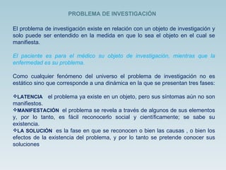 El problema de investigación existe en relación con un objeto de investigación y solo puede ser entendido en la medida en que lo sea el objeto en el cual se manifiesta.  El paciente es para el médico su objeto de investigación, mientras que la enfermedad es su problema.  Como cualquier fenómeno del universo el problema de investigación no es estático sino que corresponde a una dinámica en la que se presentan tres fases:  LATENCIA   el problema ya existe en un objeto, pero sus síntomas aún no son manifiestos. MANIFESTACIÓN  el problema se revela a través de algunos de sus elementos y, por lo tanto, es fácil reconocerlo social y científicamente; se sabe su existencia. LA SOLUCIÓN  es la fase en que se reconocen o bien las causas , o bien los efectos de la existencia del problema, y por lo tanto se pretende conocer sus soluciones .  PROBLEMA DE INVESTIGACIÓN 