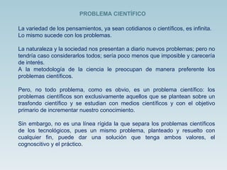 La variedad de los pensamientos, ya sean cotidianos o científicos, es infinita. Lo mismo sucede con los problemas.  La naturaleza y la sociedad nos presentan a diario nuevos problemas; pero no tendría caso considerarlos todos; sería poco menos que imposible y carecería de interés.  A la metodología de la ciencia le preocupan de manera preferente los problemas científicos.  Pero, no todo problema, como es obvio, es un problema científico: los problemas científicos son exclusivamente aquellos que se plantean sobre un trasfondo científico y se estudian con medios científicos y con el objetivo primario de incrementar nuestro conocimiento.  Sin embargo, no es una línea rígida la que separa los problemas científicos de los tecnológicos, pues un mismo problema, planteado y resuelto con cualquier fin, puede dar una solución que tenga ambos valores, el cognoscitivo y el práctico. PROBLEMA CIENTÍFICO 