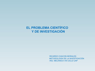 EL PROBLEMA CIENTÍFICO  Y DE INVESTIGACIÓN RICARDO CHACON MORALES METODOLOGÍA DE LA INVESTIGACIÓN ING. MECÁNICA VIII CICLO UAP 