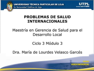 PROBLEMAS DE SALUD INTERNACIONALES Maestría en Gerencia de Salud para el Desarrollo Local Ciclo 3 Módulo 3 Dra. María de Lourdes Velasco Garcés 