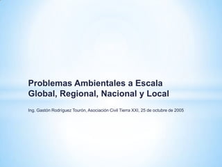 Problemas Ambientales a Escala
Global, Regional, Nacional y Local
Ing. Gastón Rodríguez Tourón, Asociación Civil Tierra XXI, 25 de octubre de 2005
 